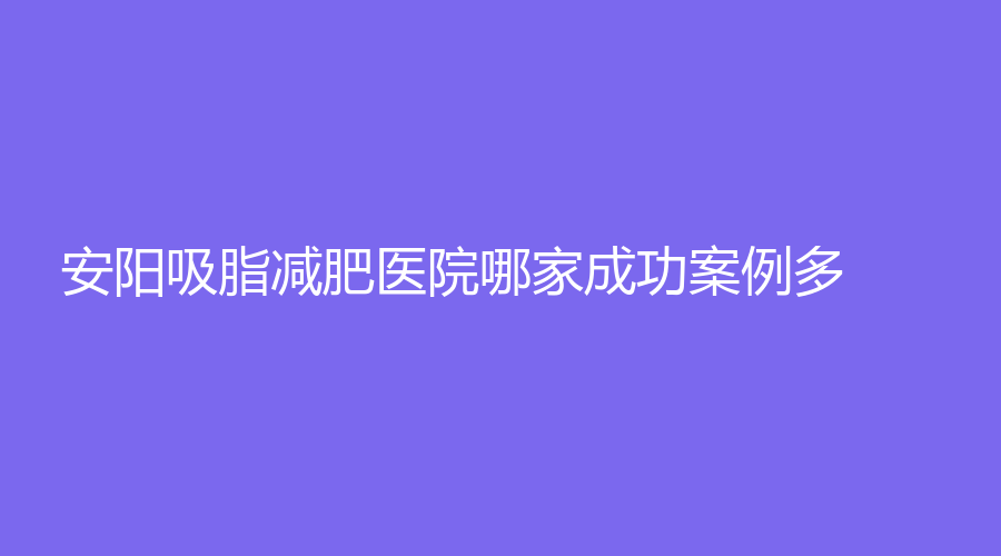 安阳吸脂减肥医院哪家成功案例多？