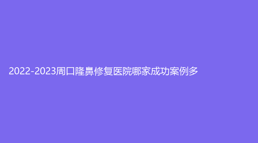 2022-2023周口隆鼻修复医院哪家成功案例多？