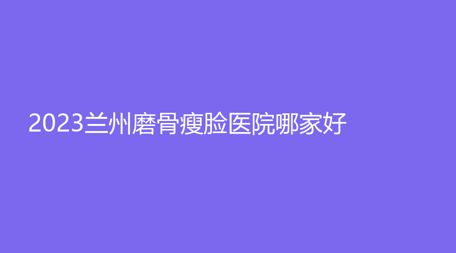 2023兰州磨骨瘦脸医院哪家好？