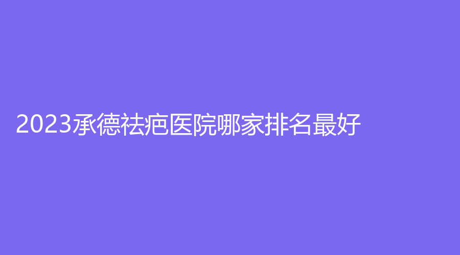 2023承德祛疤医院哪家排名好？