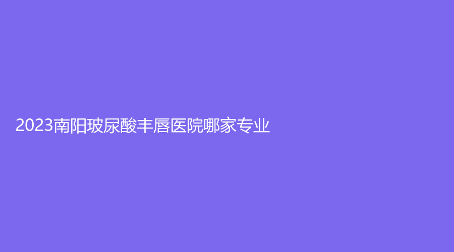 2023南阳玻尿酸丰唇医院哪家专业？