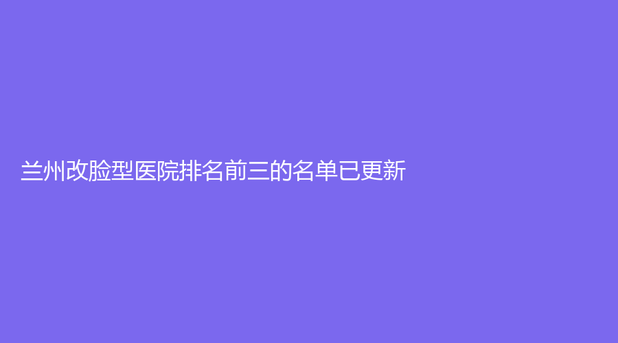 兰州改脸型医院排名前三的名单已更新！