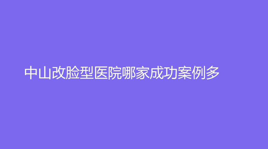 中山改脸型医院哪家成功案例多？