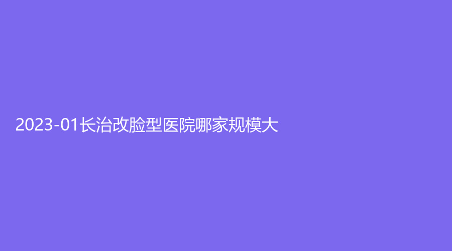 2023-01长治改脸型医院哪家规模大？