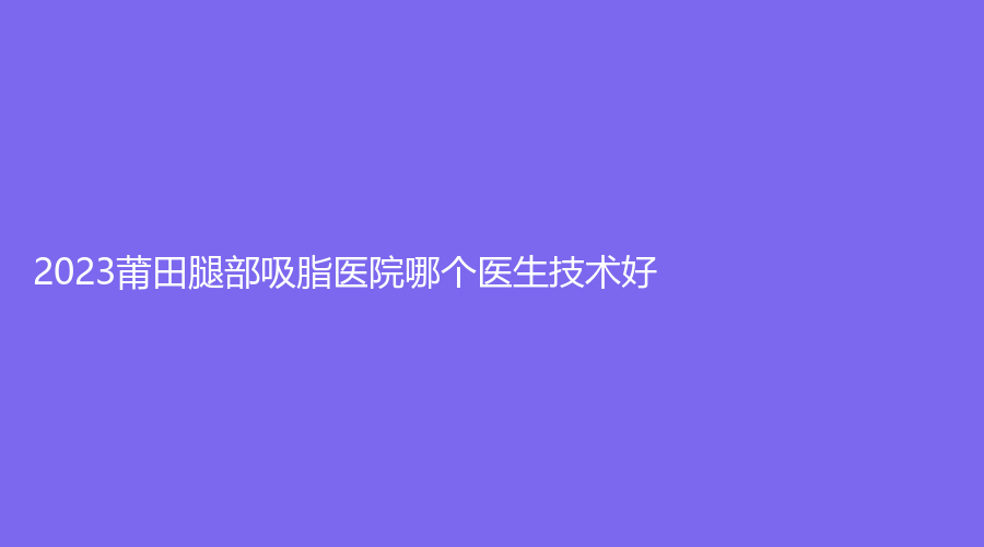 2023莆田腿部吸脂医院哪个医生技术好？