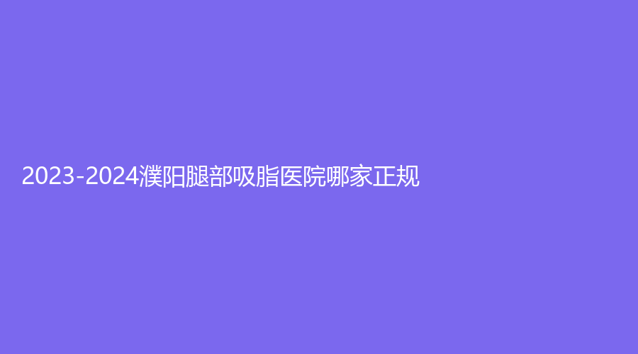 2023-2024濮阳腿部吸脂医院哪家正规？