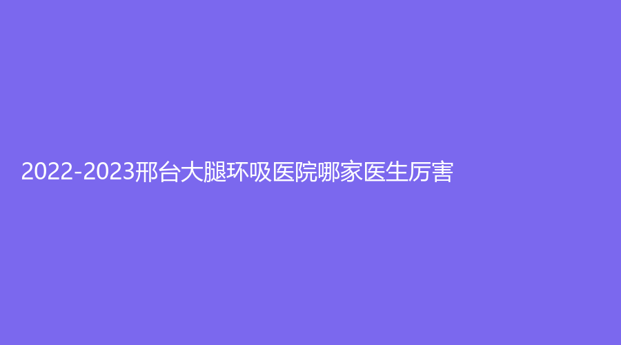 2022-2023邢台大腿环吸医院哪家医生厉害？