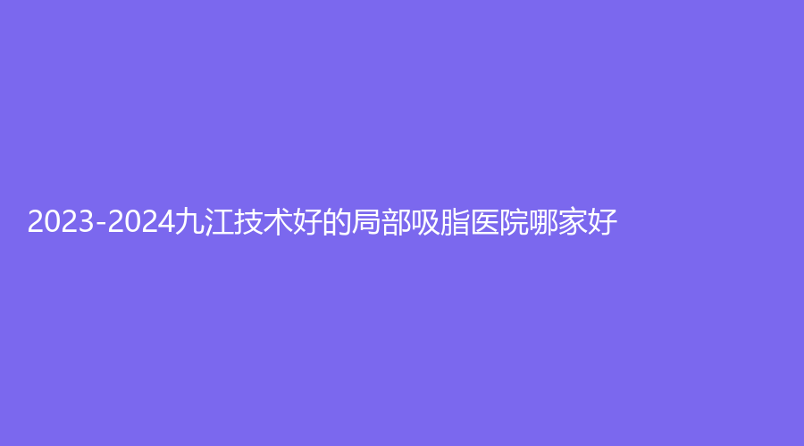 2023-2024九江技术好的局部吸脂医院哪家好？