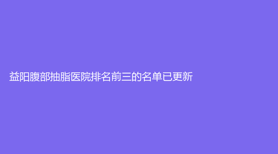 益阳腹部抽脂医院排名前三的名单已更新！