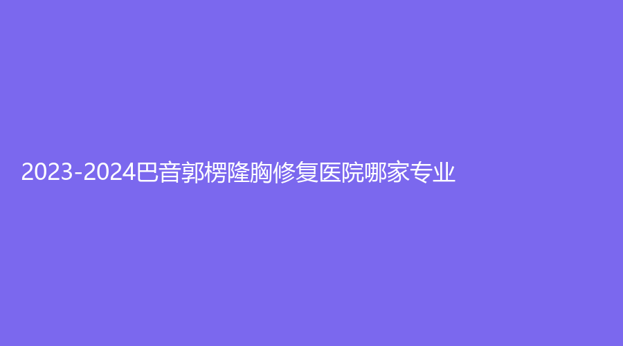 2023-2024巴音郭楞隆胸修复医院哪家专业？