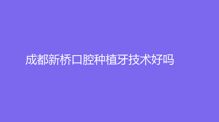 成都新桥口腔种植牙技术好吗？哪个医生技术好？