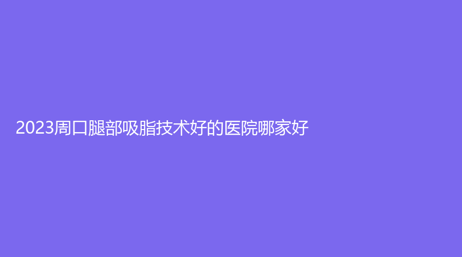 2023周口腿部吸脂技术好的医院哪家好？