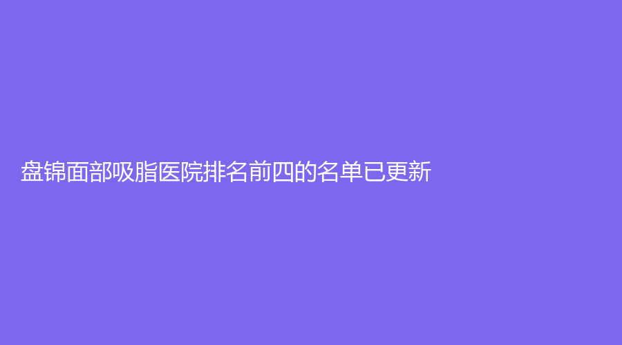 盘锦面部吸脂医院排名前四的名单已更新！