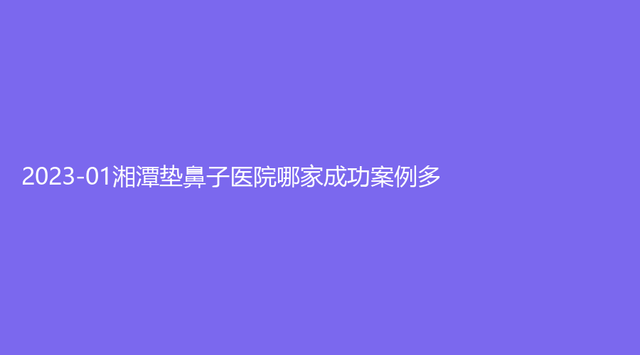 2023-01湘潭垫鼻子医院哪家成功案例多？