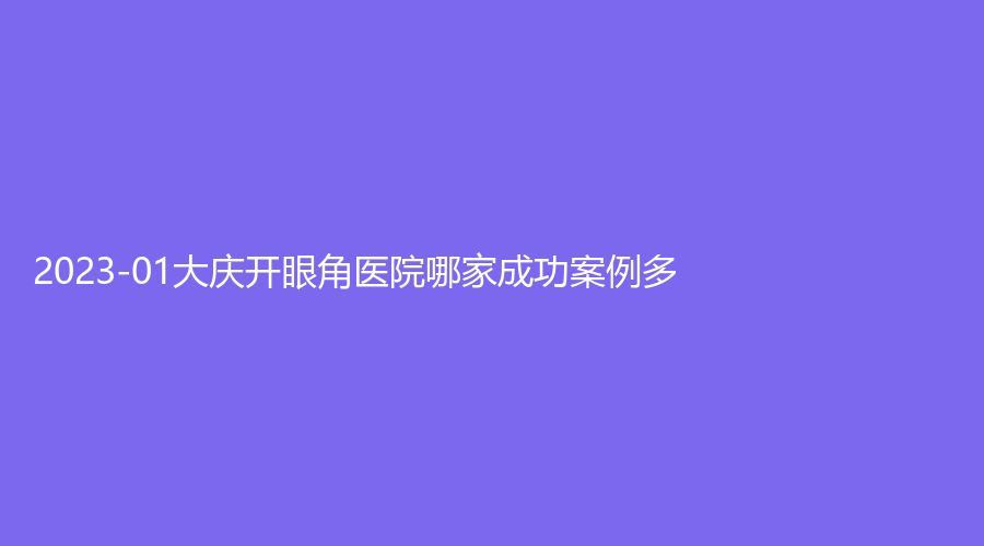 2023-01大庆开眼角医院哪家成功案例多？