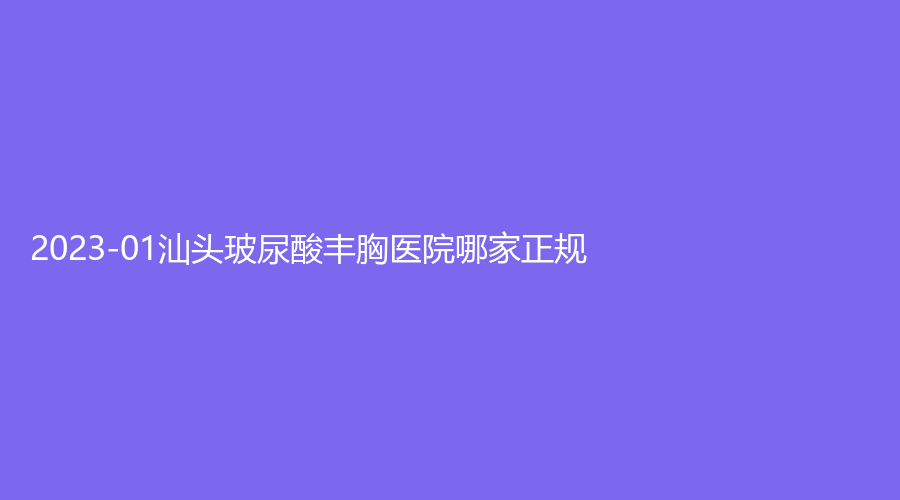 2023-01汕头玻尿酸丰胸医院哪家正规？