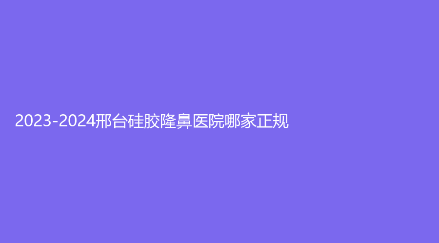 2023-2024邢台硅胶隆鼻医院哪家正规？