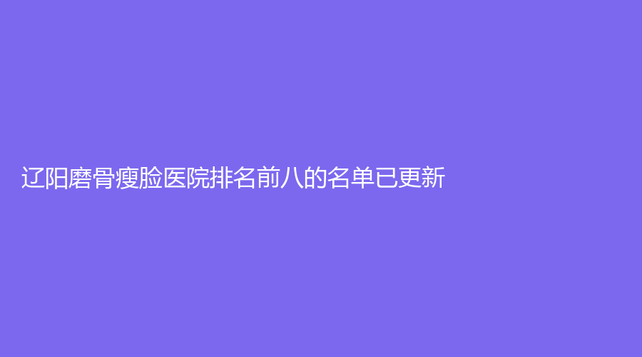 辽阳磨骨瘦脸医院排名前八的名单已更新！