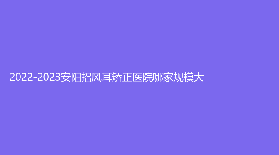 2022-2023安阳招风耳矫正医院哪家规模大？