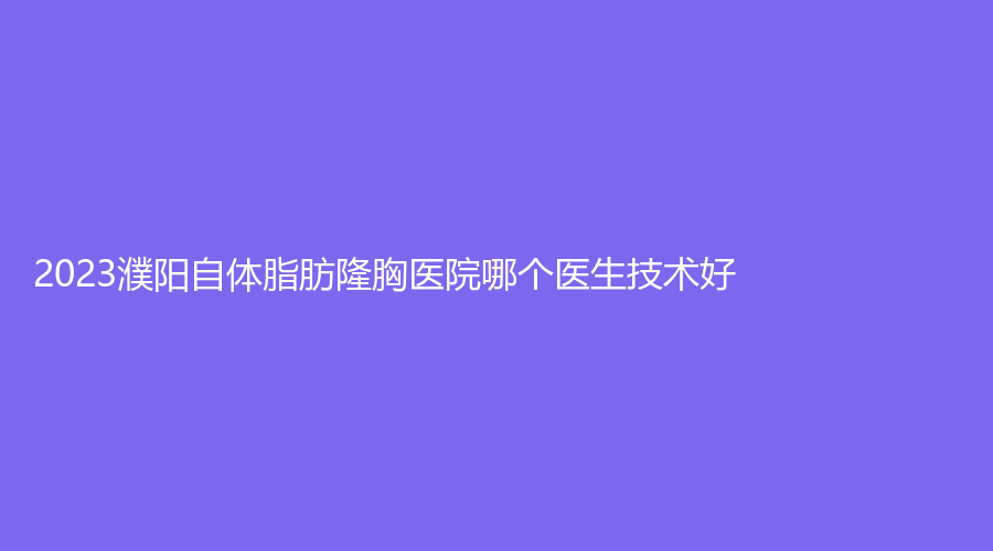 2023濮阳自体脂肪隆胸医院哪个医生技术好？