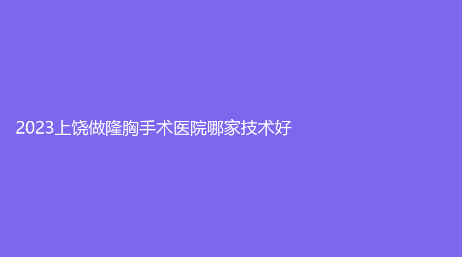2023上饶做隆胸手术医院哪家技术好？