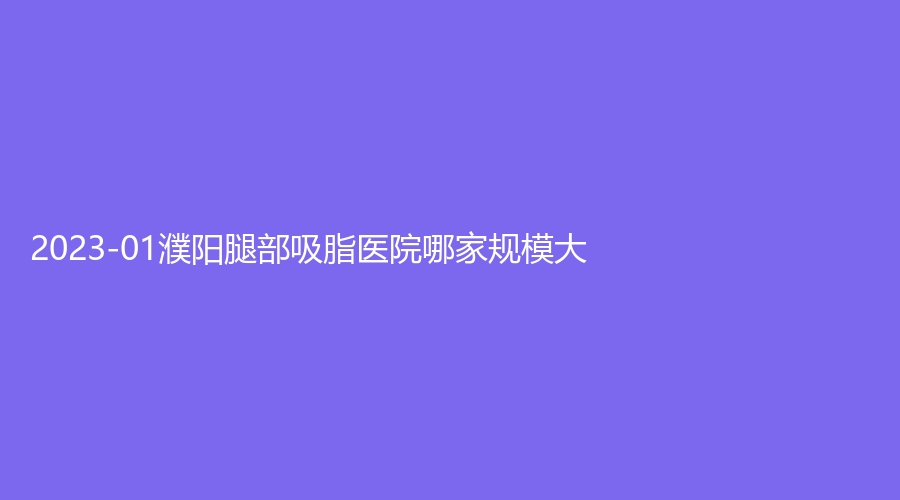 2023-01濮阳腿部吸脂医院哪家规模大？