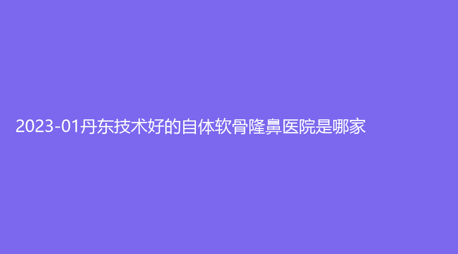 2023-01丹东技术好的自体软骨隆鼻医院是哪家？