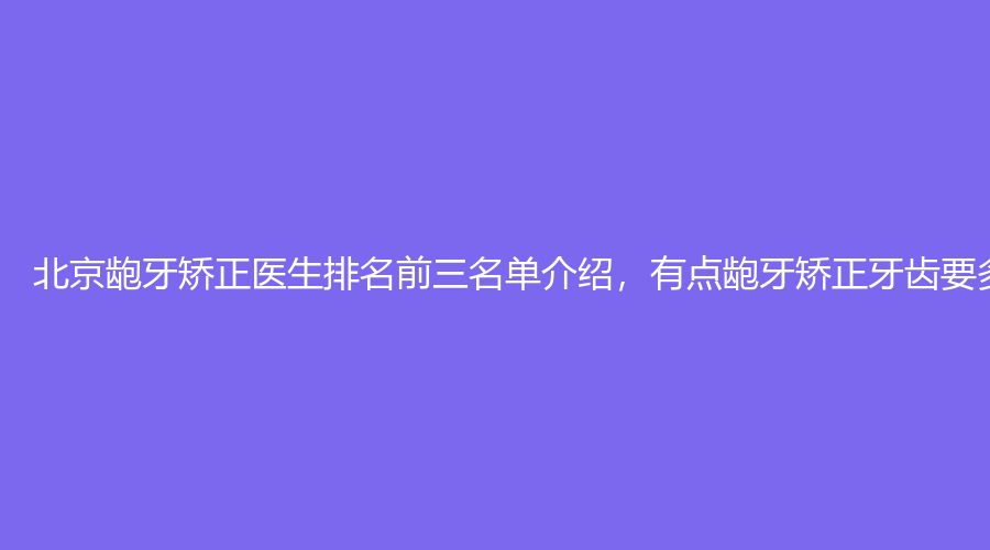北京龅牙矫正医生排名前三名单介绍，有点龅牙矫正牙齿要多少钱？