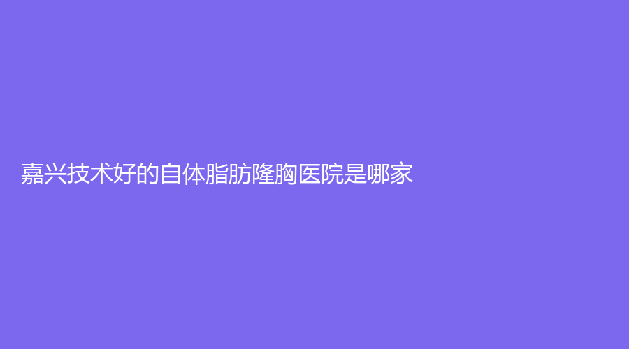 嘉兴技术好的自体脂肪隆胸医院是哪家？