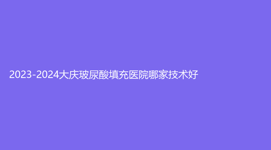 2023-2024大庆玻尿酸填充医院哪家技术好？