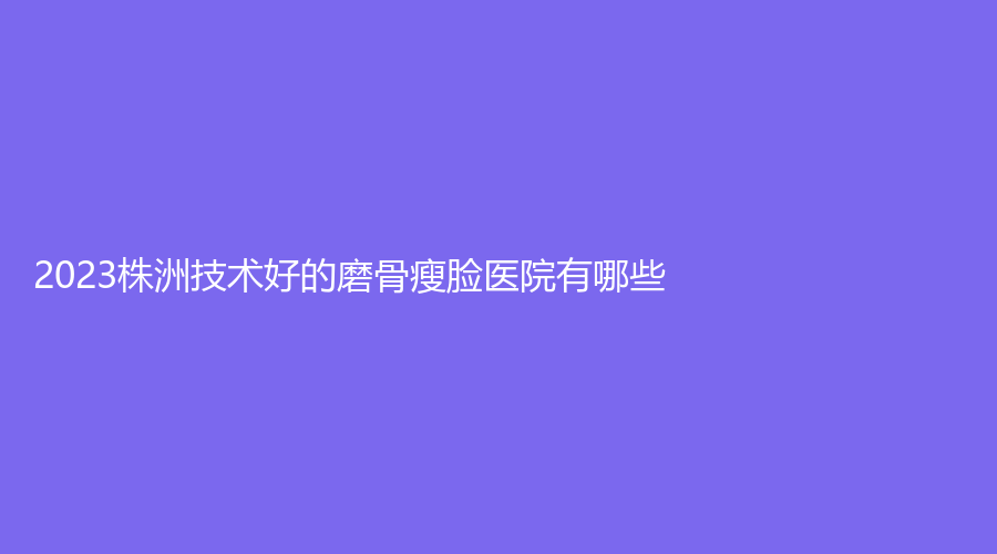 2023株洲技术好的磨骨瘦脸医院有哪些？