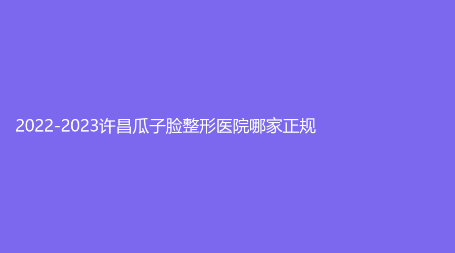 2022-2023许昌瓜子脸整形医院哪家正规？