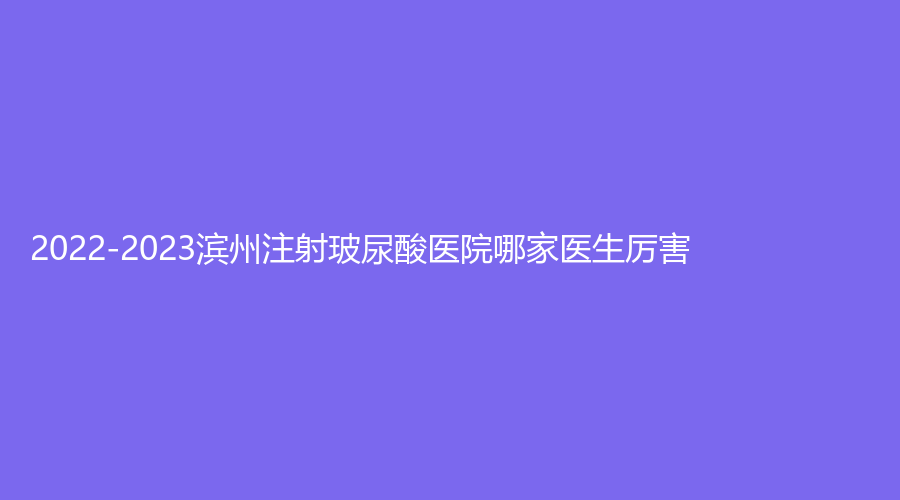 2022-2023滨州注射玻尿酸医院哪家医生厉害？