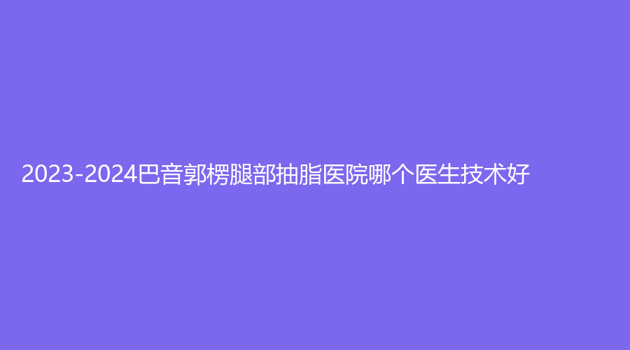 2023-2024巴音郭楞腿部抽脂医院哪个医生技术好？