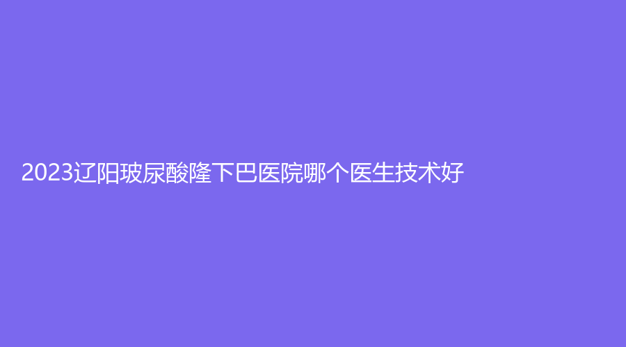 2023辽阳玻尿酸隆下巴医院哪个医生技术好？