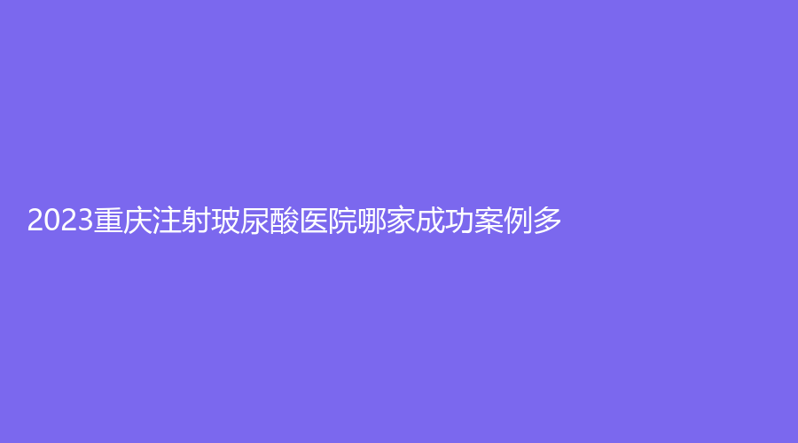 2023重庆注射玻尿酸医院哪家成功案例多？