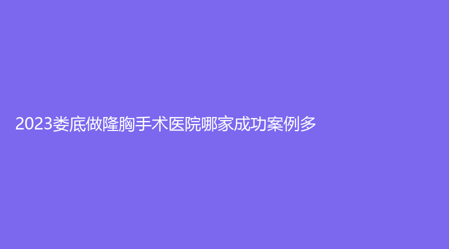2023娄底做隆胸手术医院哪家成功案例多？