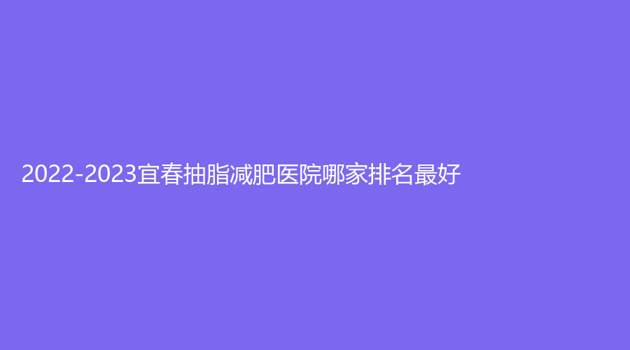 2022-2023宜春抽脂减肥医院哪家排名好？