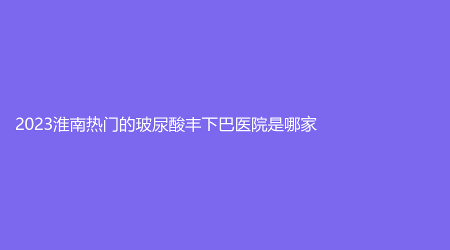 2023淮南热门的玻尿酸丰下巴医院是哪家？