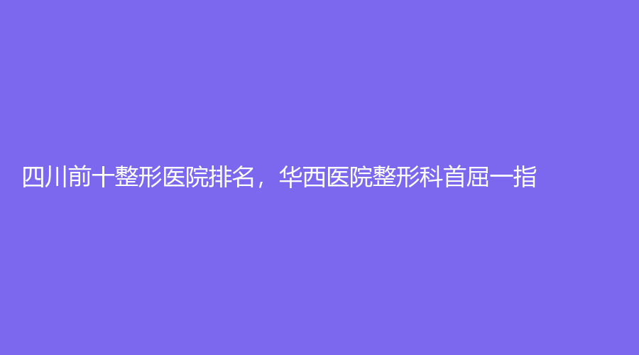 四川前十整形医院排名，华西医院整形科首屈一指！