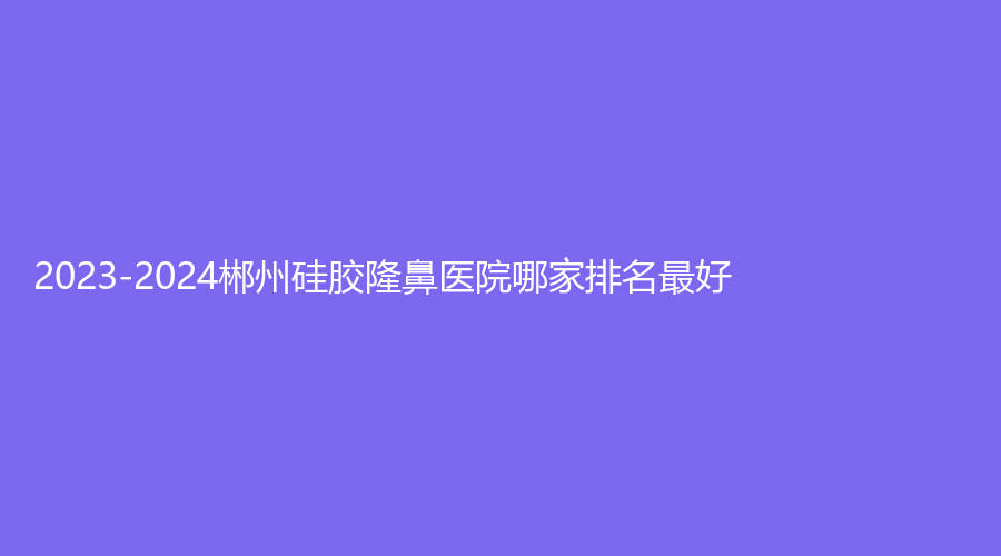 2023-2024郴州硅胶隆鼻医院哪家排名好？