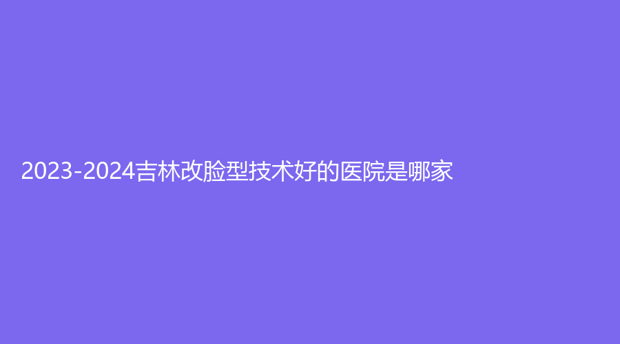 2023-2024吉林改脸型技术好的医院是哪家？