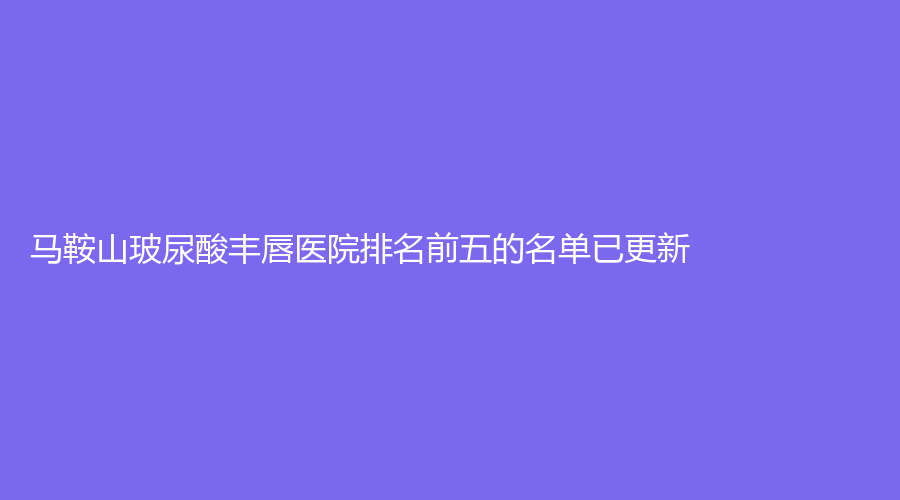马鞍山玻尿酸丰唇医院排名前五的名单已更新！