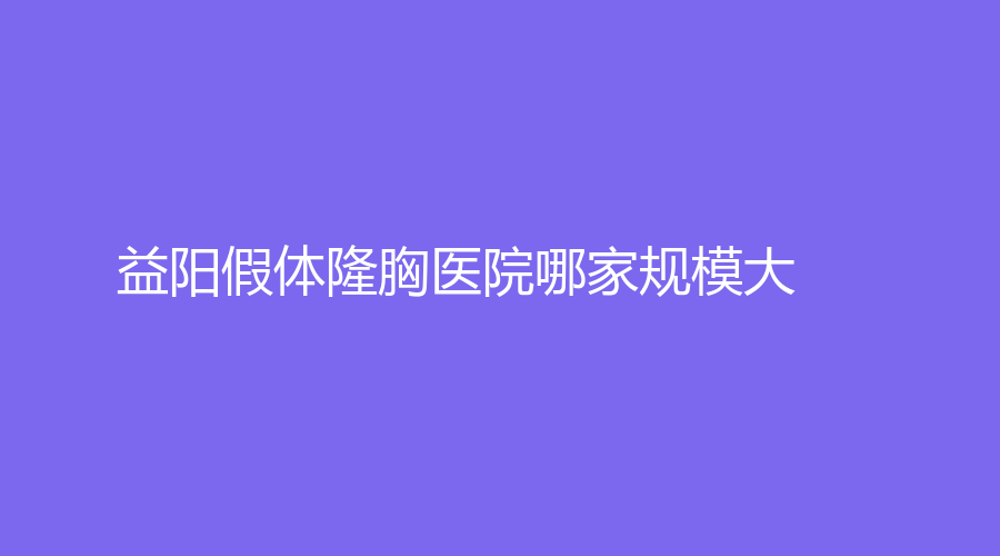 益阳假体隆胸医院哪家规模大？