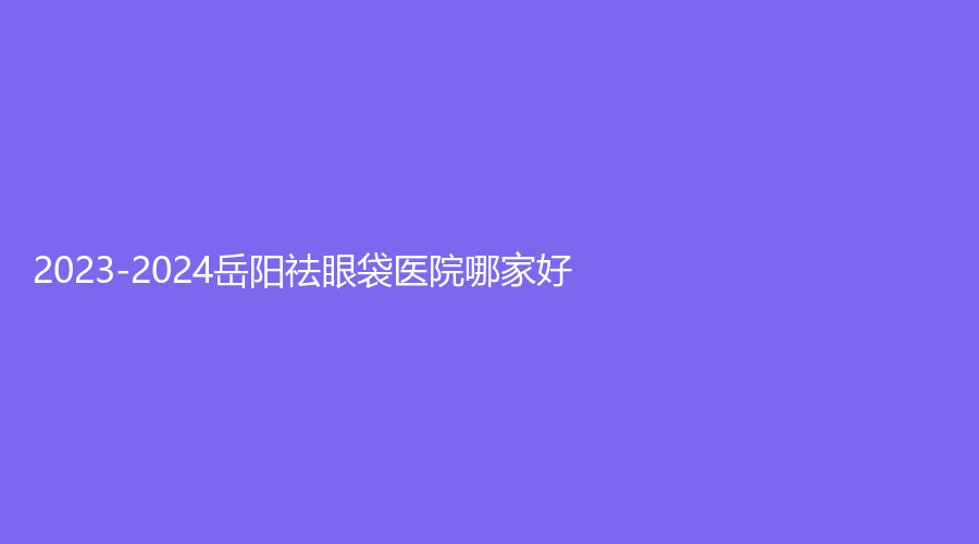 2023-2024岳阳祛眼袋医院哪家好？