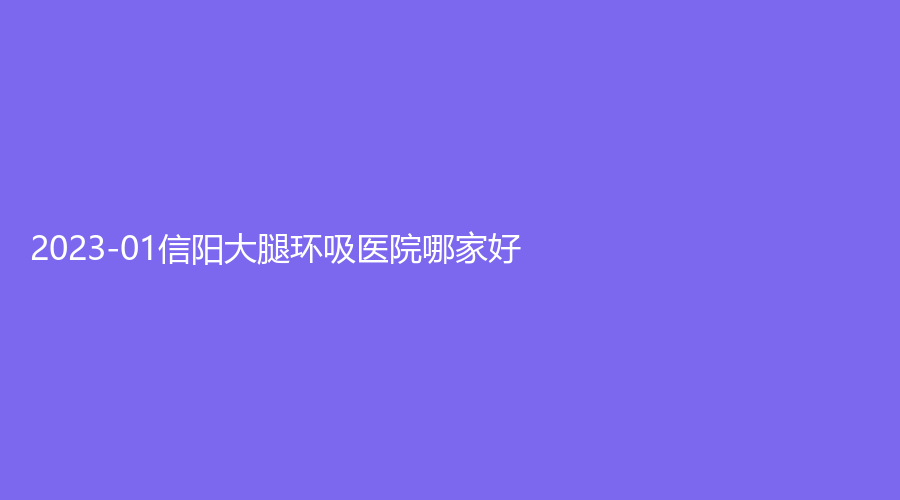 2023-01信阳大腿环吸医院哪家好？