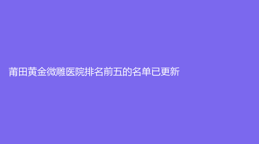 莆田黄金微雕医院排名前五的名单已更新！