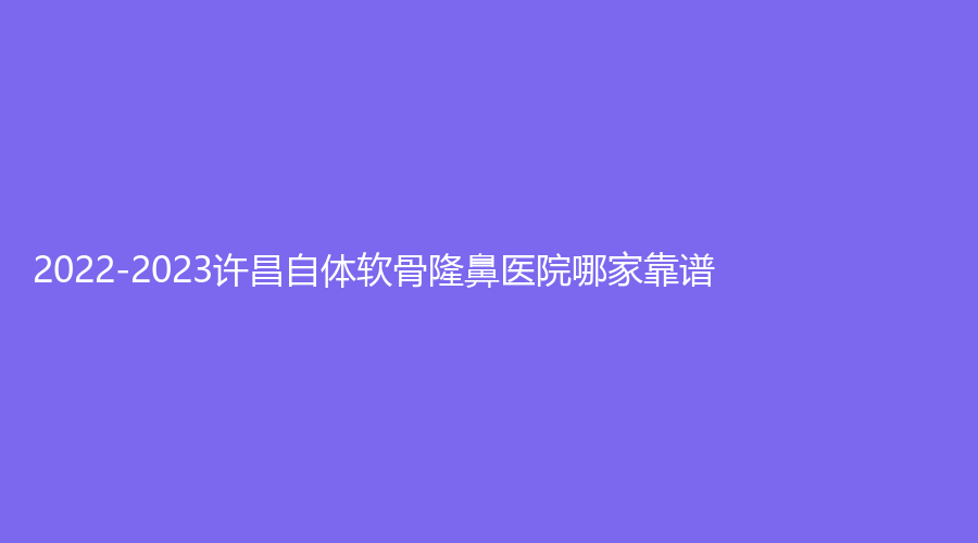 2022-2023许昌自体软骨隆鼻医院哪家靠谱？