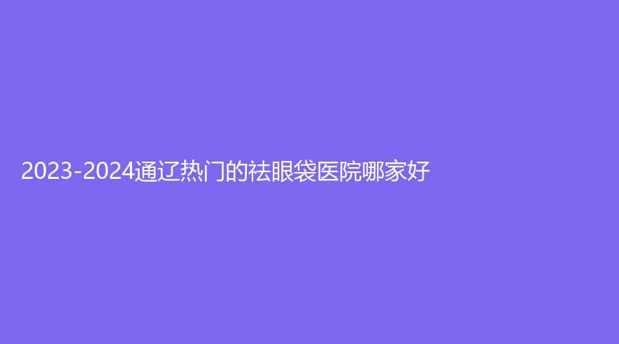 2023-2024通辽热门的祛眼袋医院哪家好？