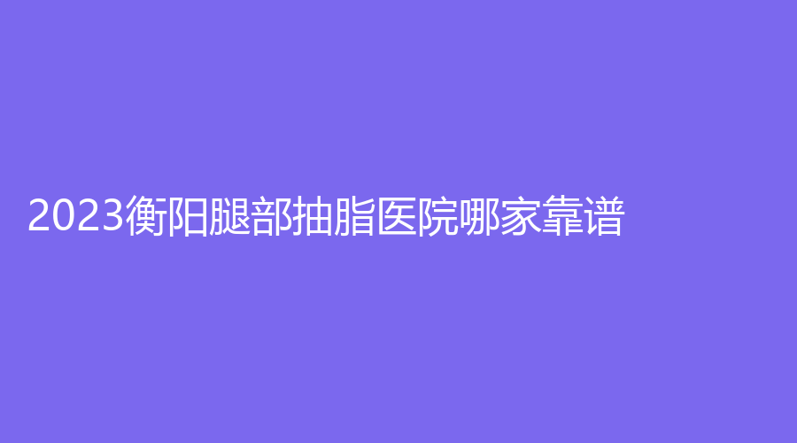 2023衡阳腿部抽脂医院哪家靠谱？